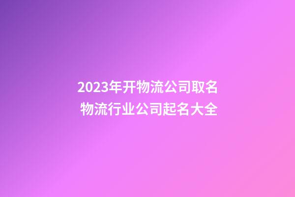 2023年开物流公司取名 物流行业公司起名大全-第1张-公司起名-玄机派